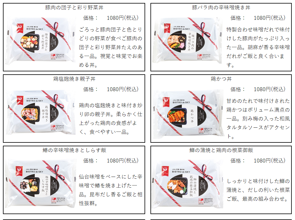 ネットやスーパーで購入可能なJALの機内食。全6種類。
豚肉の団子と彩り野菜丼はごろっと豚肉団子と色とりどりの野菜が食べご豚肉の団子と彩り野菜丼たえのある一品。視覚と味覚でお楽める丼。  豚バラ肉の辛味噌焼き丼は特製合わせ味噌だれで味付けした豚肉がたっぷり入った一品。胡麻が香る辛味噌だれがご飯と良く合います。
鶏塩麹焼き親子丼は鶏肉の塩麹焼きと味付き炒り卵の親子丼。柔らかく仕上がった鶏肉の食感がよく、食べやすい一品。
鶏かつ丼は甘めのたれで味付けされた鶏かつはボリューム満点の一品。刻み梅の入った和風タルタルソースがアクセント。
鰆の辛味噌焼きとしらす飯は仙台味噌をベースにした辛味噌で鰆を焼き上げた一品。昆布だし香るご飯と相性抜群。
鰤の蒲焼と鶏肉の根菜御飯はしっかりと味付けした鰤の蒲焼と、だしの利いた根菜ご飯、最の組み合わせ。